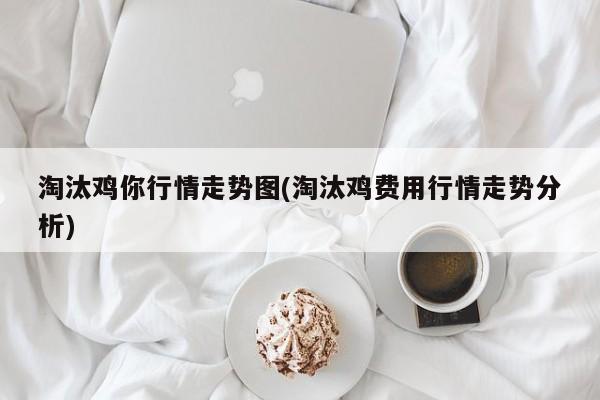 淘汰鸡你行情走势图(淘汰鸡费用行情走势分析)