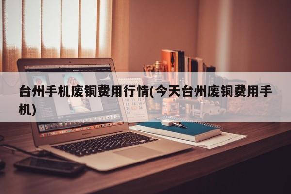 台州手机废铜费用行情(今天台州废铜费用手机)