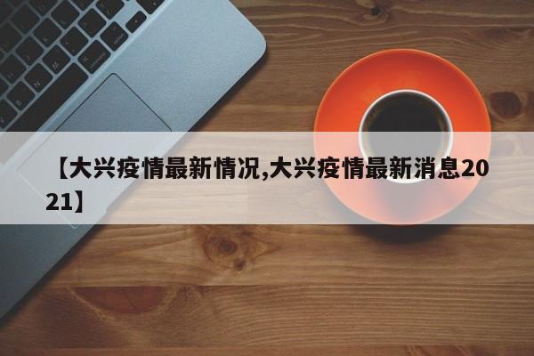 【大兴疫情最新情况,大兴疫情最新消息2021】
