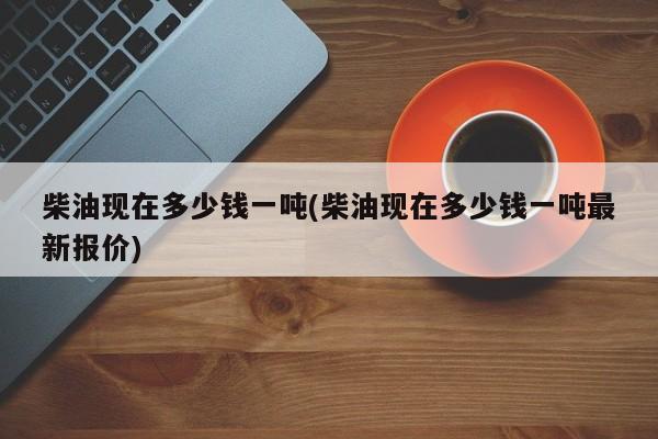 柴油现在多少钱一吨(柴油现在多少钱一吨最新报价)