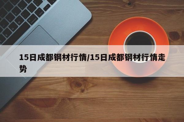 15日成都钢材行情/15日成都钢材行情走势