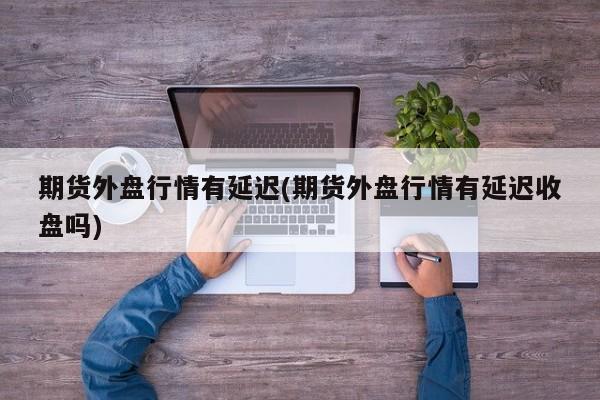 期货外盘行情有延迟(期货外盘行情有延迟收盘吗)