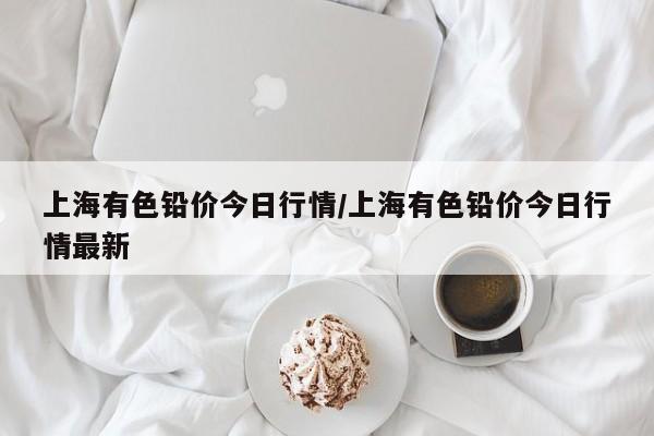 上海有色铅价今日行情/上海有色铅价今日行情最新