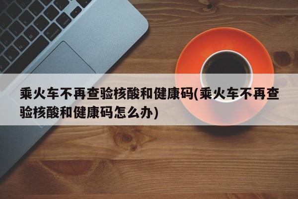 乘火车不再查验核酸和健康码(乘火车不再查验核酸和健康码怎么办)