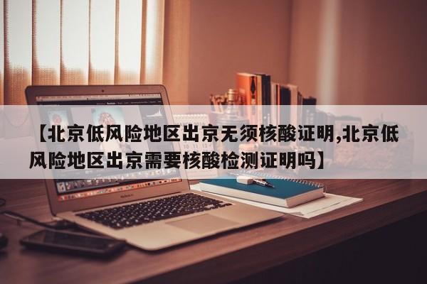 【北京低风险地区出京无须核酸证明,北京低风险地区出京需要核酸检测证明吗】