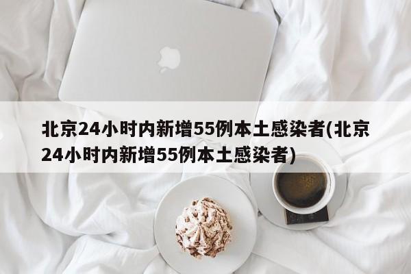 北京24小时内新增55例本土感染者(北京24小时内新增55例本土感染者)