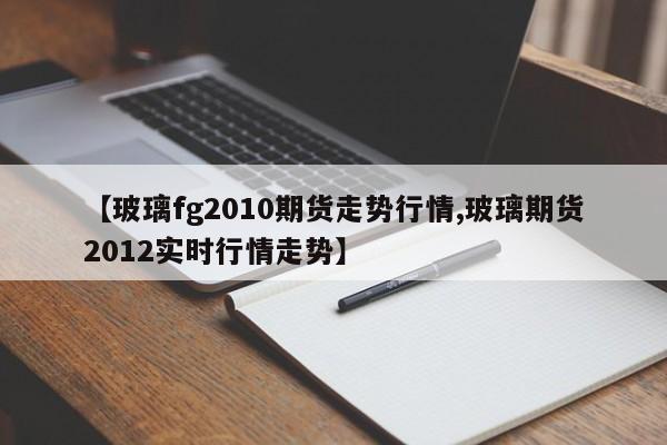 【玻璃fg2010期货走势行情,玻璃期货2012实时行情走势】