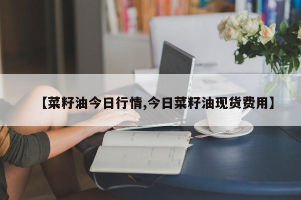 【菜籽油今日行情,今日菜籽油现货费用】