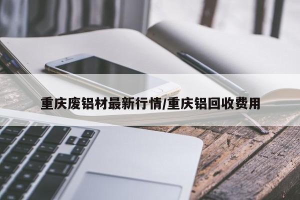 重庆废铝材最新行情/重庆铝回收费用