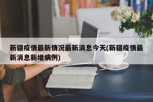 新疆疫情最新情况最新消息今天(新疆疫情最新消息新增病例)