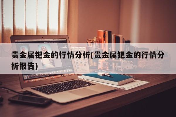 贵金属钯金的行情分析(贵金属钯金的行情分析报告)