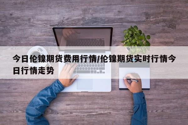 今日伦镍期货费用行情/伦镍期货实时行情今日行情走势