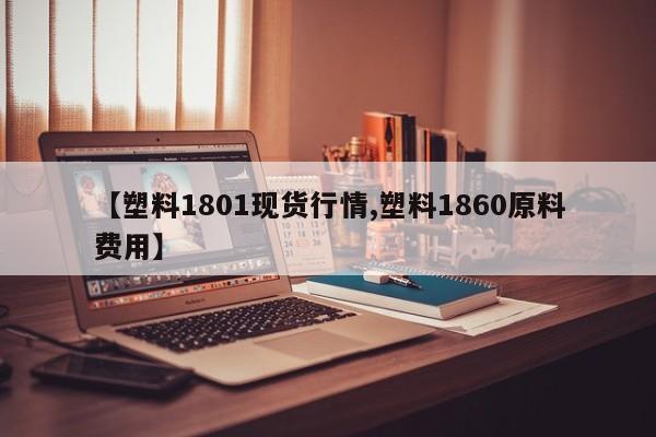 【塑料1801现货行情,塑料1860原料费用】