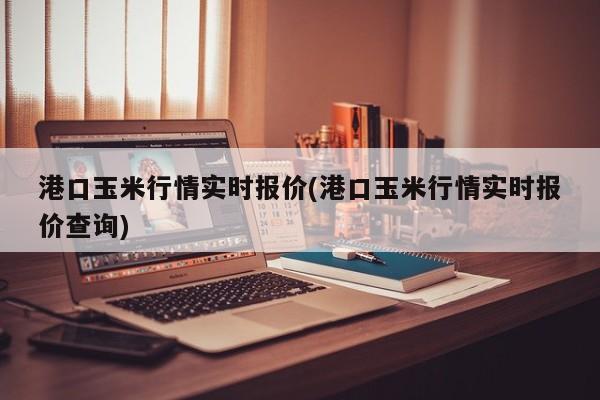 港口玉米行情实时报价(港口玉米行情实时报价查询)