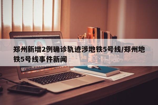 郑州新增2例确诊轨迹涉地铁5号线/郑州地铁5号线事件新闻
