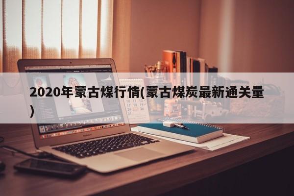 2020年蒙古煤行情(蒙古煤炭最新通关量)