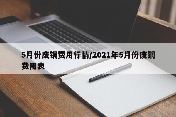 5月份废铜费用行情/2021年5月份废铜费用表