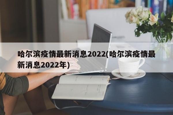 哈尔滨疫情最新消息2022(哈尔滨疫情最新消息2022年)