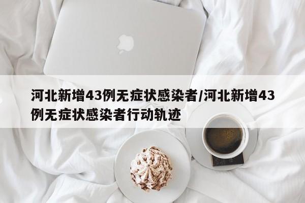 河北新增43例无症状感染者/河北新增43例无症状感染者行动轨迹