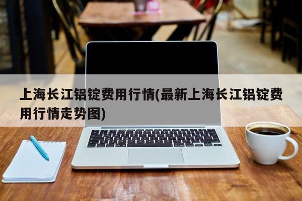 上海长江铝锭费用行情(最新上海长江铝锭费用行情走势图)