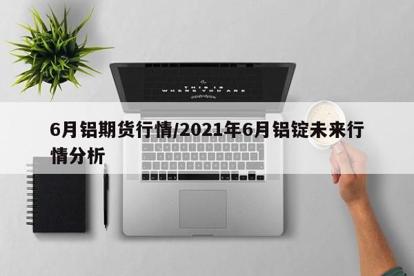 6月铝期货行情/2021年6月铝锭未来行情分析
