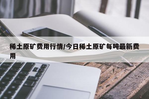 稀土原矿费用行情/今日稀土原矿每吨最新费用