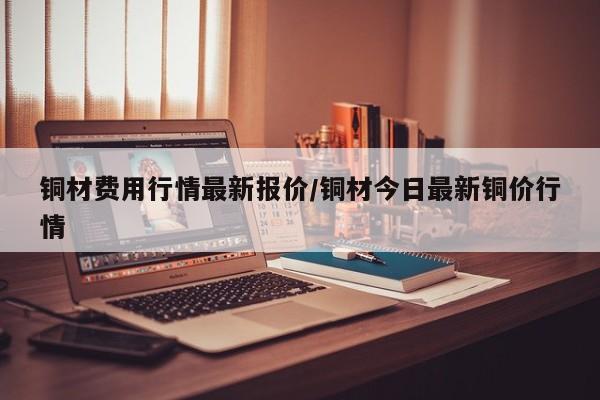 铜材费用行情最新报价/铜材今日最新铜价行情