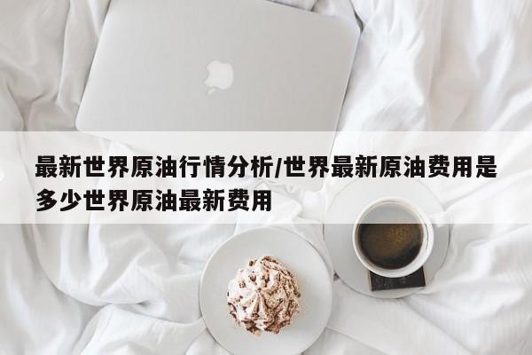 最新世界原油行情分析/世界最新原油费用是多少世界原油最新费用