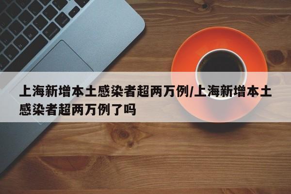 上海新增本土感染者超两万例/上海新增本土感染者超两万例了吗