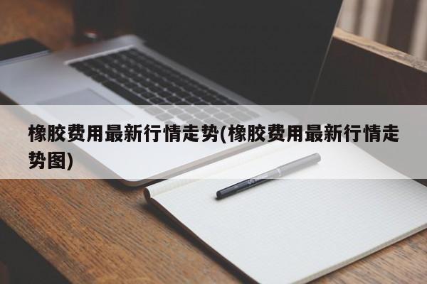 橡胶费用最新行情走势(橡胶费用最新行情走势图)