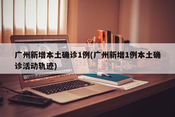 广州新增本土确诊1例(广州新增1例本土确诊活动轨迹)