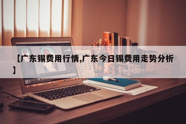 【广东锡费用行情,广东今日锡费用走势分析】