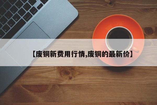 【废铜新费用行情,废铜的最新价】
