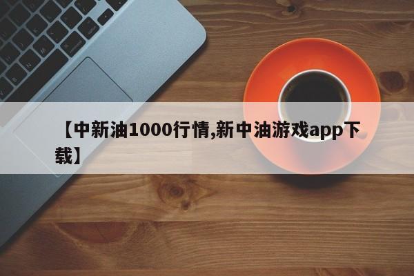 【中新油1000行情,新中油游戏app下载】