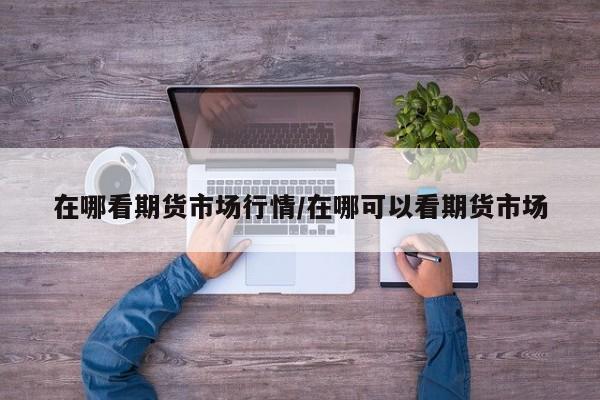 在哪看期货市场行情/在哪可以看期货市场