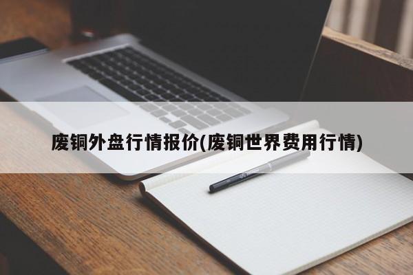 废铜外盘行情报价(废铜世界费用行情)