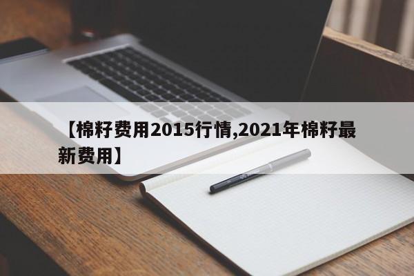 【棉籽费用2015行情,2021年棉籽最新费用】
