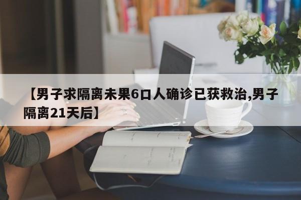 【男子求隔离未果6口人确诊已获救治,男子隔离21天后】