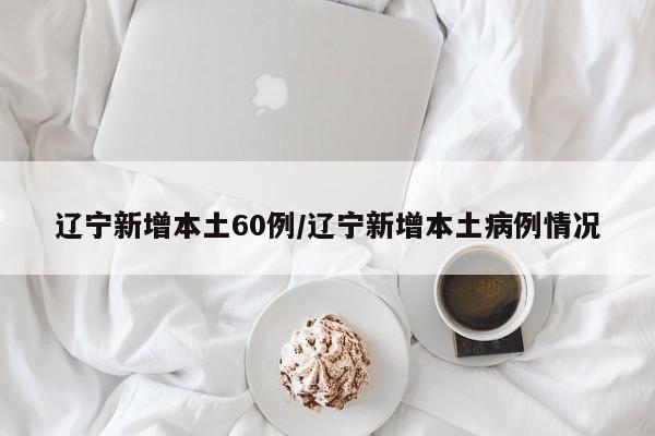辽宁新增本土60例/辽宁新增本土病例情况