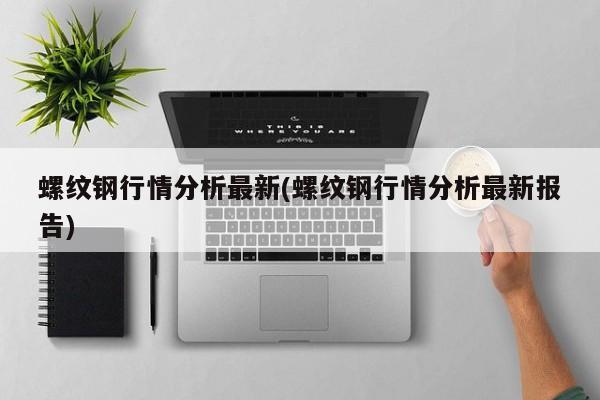 螺纹钢行情分析最新(螺纹钢行情分析最新报告)