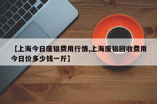 【上海今日废铝费用行情,上海废铝回收费用今日价多少钱一斤】