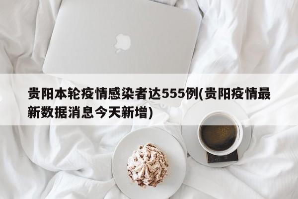 贵阳本轮疫情感染者达555例(贵阳疫情最新数据消息今天新增)