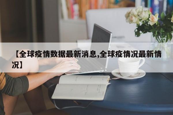 【全球疫情数据最新消息,全球疫情况最新情况】