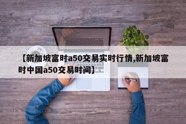 【新加坡富时a50交易实时行情,新加坡富时中国a50交易时间】