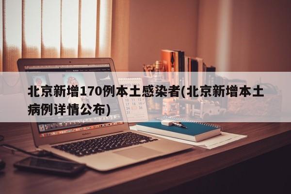 北京新增170例本土感染者(北京新增本土病例详情公布)