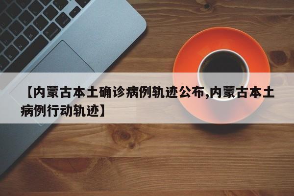 【内蒙古本土确诊病例轨迹公布,内蒙古本土病例行动轨迹】