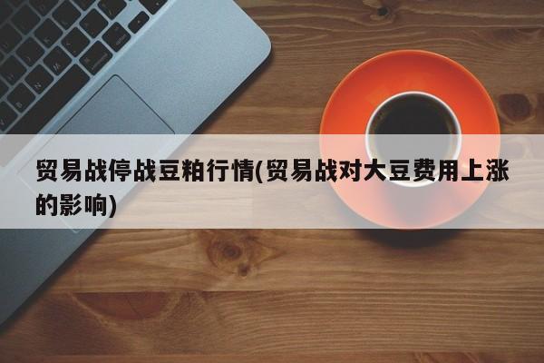 贸易战停战豆粕行情(贸易战对大豆费用上涨的影响)