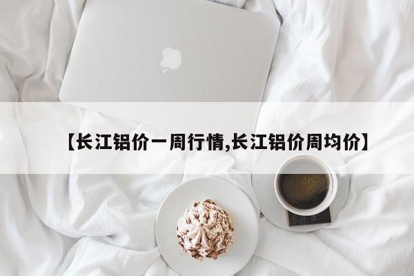 【长江铝价一周行情,长江铝价周均价】