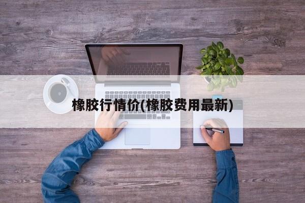 橡胶行情价(橡胶费用最新)
