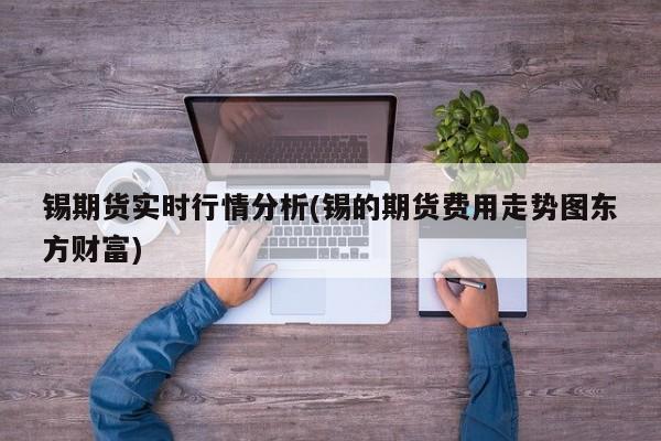 锡期货实时行情分析(锡的期货费用走势图东方财富)